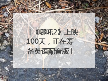 《哪吒2》上映100天，正在筹备英语配音版