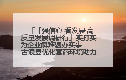 「强信心 看发展·高质量发展调研行」实打实为企业解难题办实事——古浪县优化营商环境助力企业高质量发展见闻