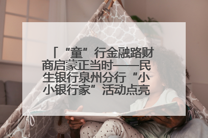 “童”行金融路财商启蒙正当时——民生银行泉州分行“小小银行家”活动点亮少年金融第一课