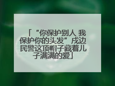 “你保护别人 我保护你的头发”戍边民警这顶帽子藏着儿子满满的爱
