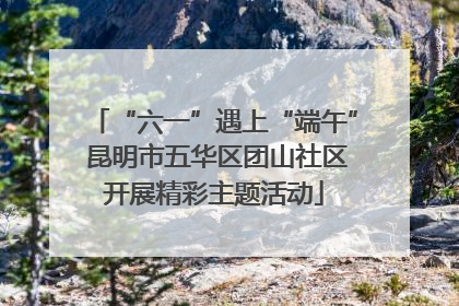 “六一”遇上“端午” 昆明市五华区团山社区开展精彩主题活动