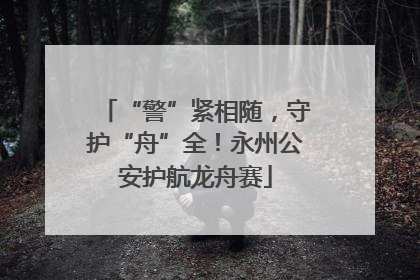 “警”紧相随，守护“舟”全！永州公安护航龙舟赛
