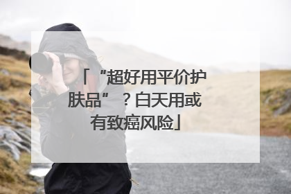 “超好用平价护肤品”？白天用或有致癌风险