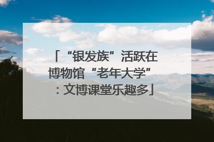 “银发族”活跃在博物馆“老年大学”：文博课堂乐趣多