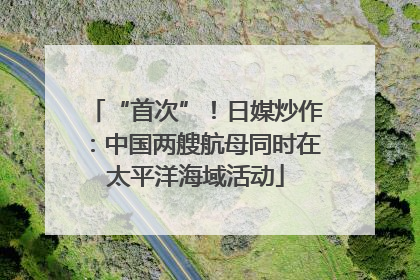 “首次”！日媒炒作：中国两艘航母同时在太平洋海域活动
