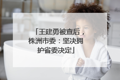 王建勇被查后，株洲市委：坚决拥护省委决定