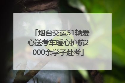 烟台交运51辆爱心送考车暖心护航2000余学子赴考