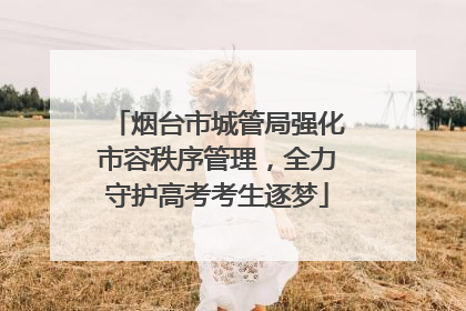 烟台市城管局强化市容秩序管理，全力守护高考考生逐梦