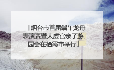 烟台市首届端午龙舟表演赛暨太虚宫亲子游园会在栖霞市举行