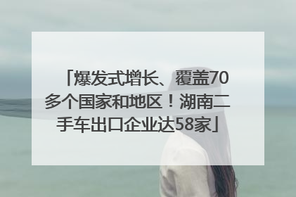爆发式增长、覆盖70多个国家和地区！湖南二手车出口企业达58家