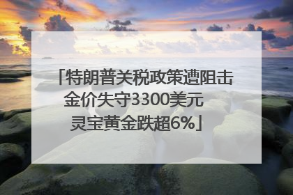 特朗普关税政策遭阻击金价失守3300美元 灵宝黄金跌超6%