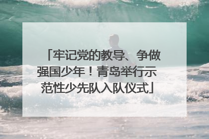 牢记党的教导、争做强国少年！青岛举行示范性少先队入队仪式
