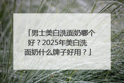 男士美白洗面奶哪个好？2025年美白洗面奶什么牌子好用？