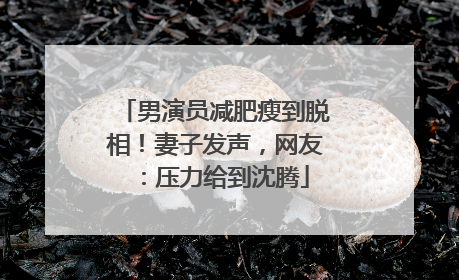 男演员减肥瘦到脱相！妻子发声，网友：压力给到沈腾