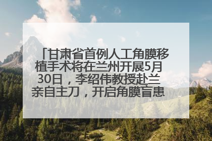 甘肃省首例人工角膜移植手术将在兰州开展5月30日，李绍伟教授赴兰亲自主刀，开启角膜盲患者复明新纪元