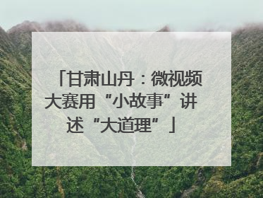 甘肃山丹：微视频大赛用“小故事”讲述“大道理”