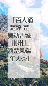 百人诵楚辞 楚舞动古城 荆州上演楚风端午大秀