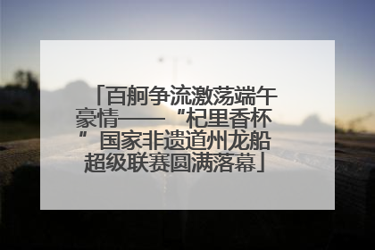 百舸争流激荡端午豪情——“杞里香杯”国家非遗道州龙船超级联赛圆满落幕