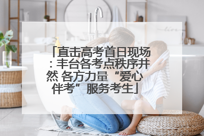 直击高考首日现场：丰台各考点秩序井然 各方力量“爱心伴考”服务考生