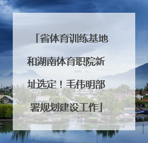 省体育训练基地和湖南体育职院新址选定！毛伟明部署规划建设工作