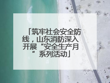 筑牢社会安全防线，山东消防深入开展“安全生产月”系列活动