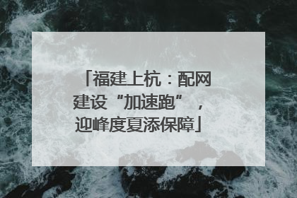 福建上杭：配网建设“加速跑”，迎峰度夏添保障