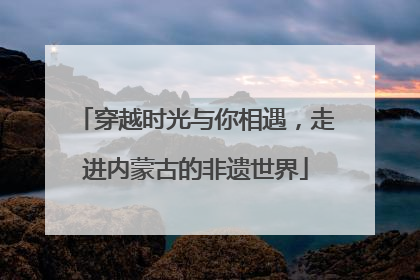 穿越时光与你相遇，走进内蒙古的非遗世界