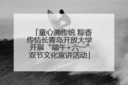 童心溯传统 粽香传情长青岛开放大学开展“端午+六一”双节文化宣讲活动