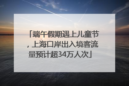 端午假期遇上儿童节，上海口岸出入境客流量预计超34万人次
