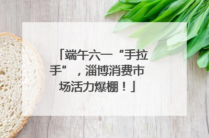 端午六一“手拉手”，淄博消费市场活力爆棚！