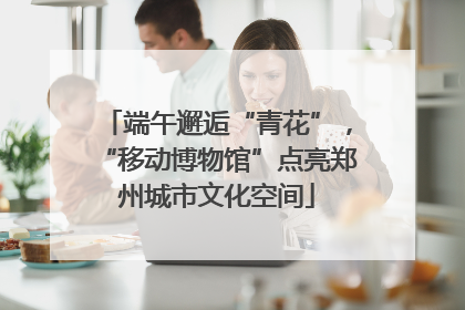 端午邂逅“青花”，“移动博物馆”点亮郑州城市文化空间