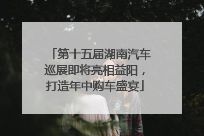 第十五届湖南汽车巡展即将亮相益阳，打造年中购车盛宴