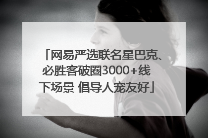 网易严选联名星巴克、必胜客破圈3000+线下场景 倡导人宠友好