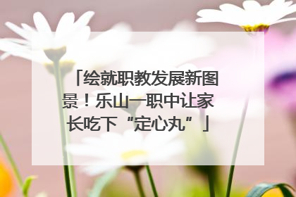 绘就职教发展新图景！乐山一职中让家长吃下“定心丸”