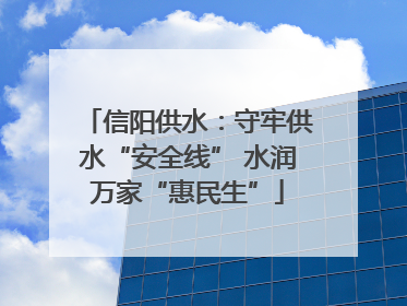 信阳供水：守牢供水“安全线” 水润万家“惠民生”