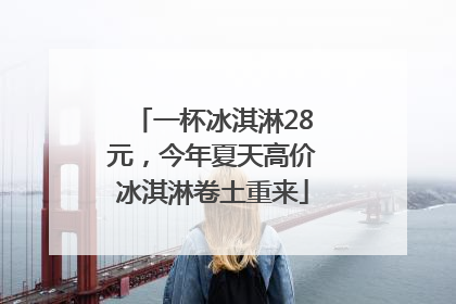 一杯冰淇淋28元，今年夏天高价冰淇淋卷土重来