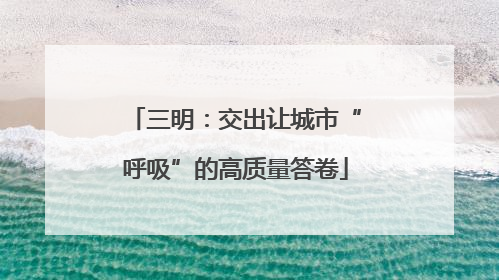 三明：交出让城市“呼吸”的高质量答卷