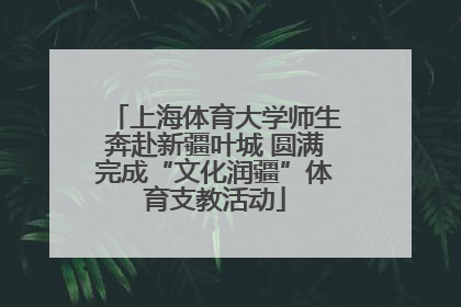 上海体育大学师生奔赴新疆叶城 圆满完成“文化润疆”体育支教活动