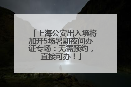 上海公安出入境将加开5场暑期夜间办证专场：无需预约，直接可办！
