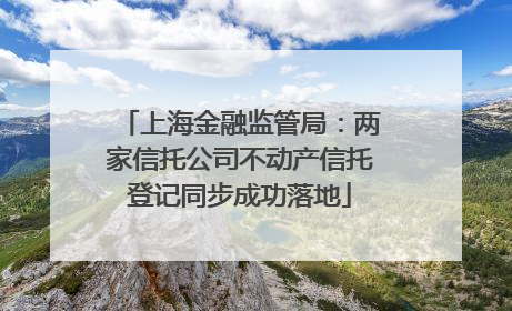 上海金融监管局：两家信托公司不动产信托登记同步成功落地