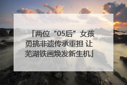 两位“05后”女孩勇挑非遗传承重担 让芜湖铁画焕发新生机