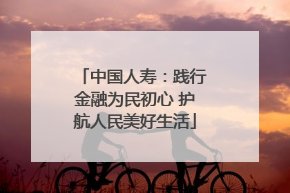 中国人寿：践行金融为民初心 护航人民美好生活