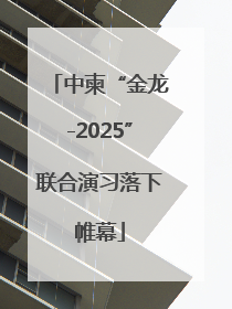 中柬“金龙-2025”联合演习落下帷幕