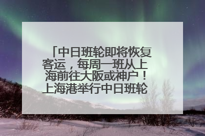 中日班轮即将恢复客运，每周一班从上海前往大阪或神户！上海港举行中日班轮船港联动应急演练