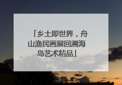 乡土即世界，舟山渔民画展回溯海岛艺术精品