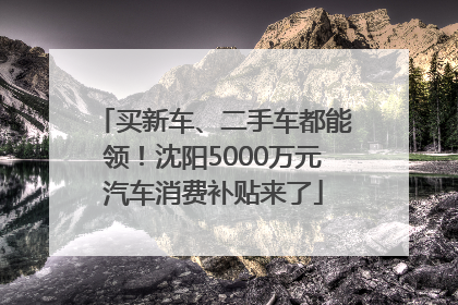 买新车、二手车都能领！沈阳5000万元汽车消费补贴来了