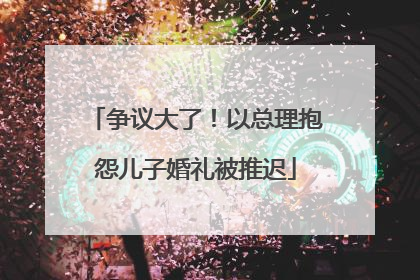 争议大了！以总理抱怨儿子婚礼被推迟