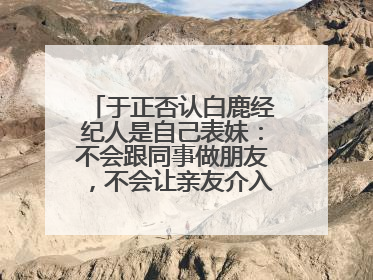于正否认白鹿经纪人是自己表妹：不会跟同事做朋友，不会让亲友介入到我的工作
