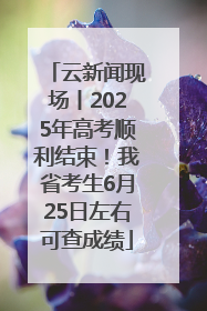 云新闻现场丨2025年高考顺利结束！我省考生6月25日左右可查成绩
