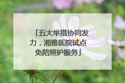 五大举措协同发力，湘雅医院试点免陪照护服务